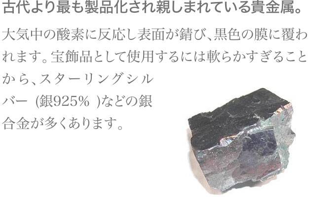 古代より最も製品化され親しまれている貴金属。大気中の酸素に反応し表面が錆び、黒色の膜に覆われます。宝飾品として使用するには軟らかすぎることから、スターリングシルバー(銀925％)などの銀合金が多くあります。